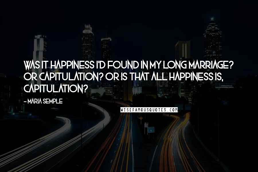 Maria Semple quotes: Was it happiness I'd found in my long marriage? Or capitulation? Or is that all happiness is, capitulation?