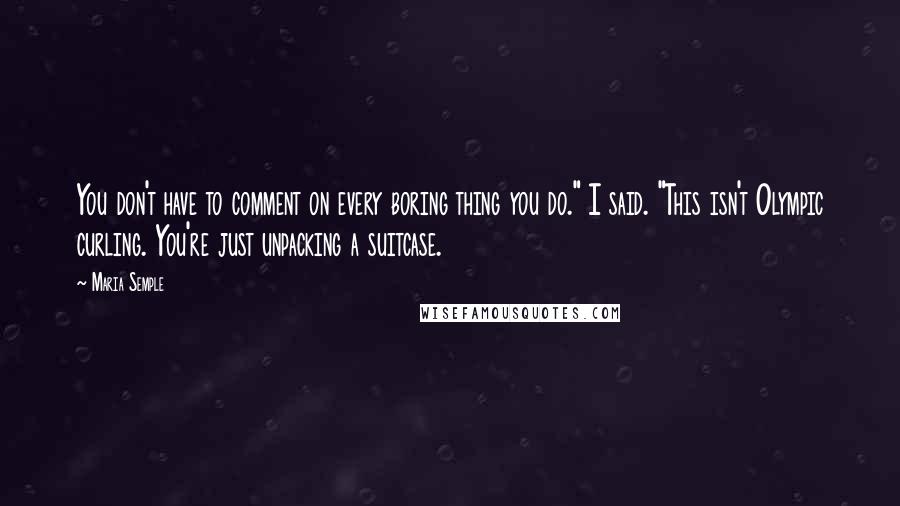 Maria Semple quotes: You don't have to comment on every boring thing you do." I said. "This isn't Olympic curling. You're just unpacking a suitcase.