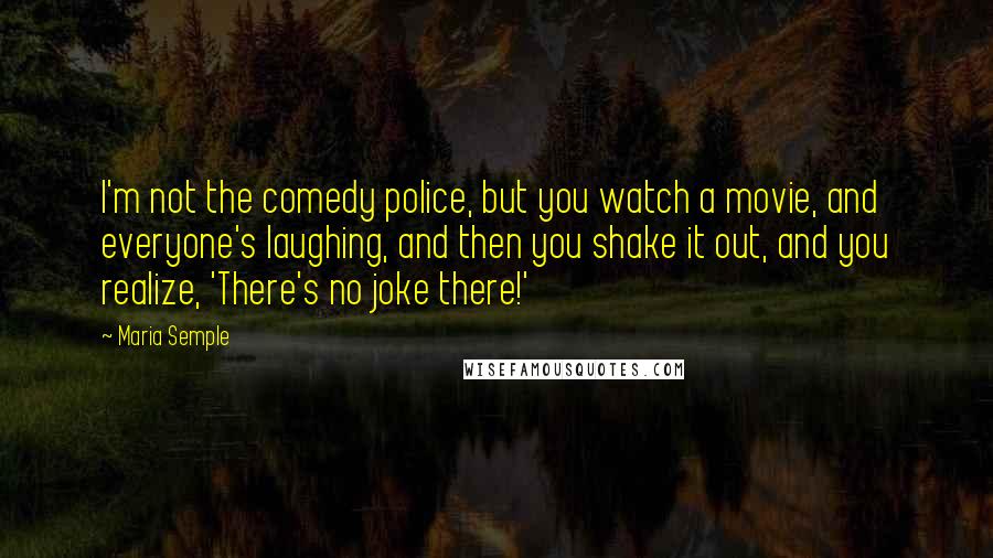 Maria Semple quotes: I'm not the comedy police, but you watch a movie, and everyone's laughing, and then you shake it out, and you realize, 'There's no joke there!'