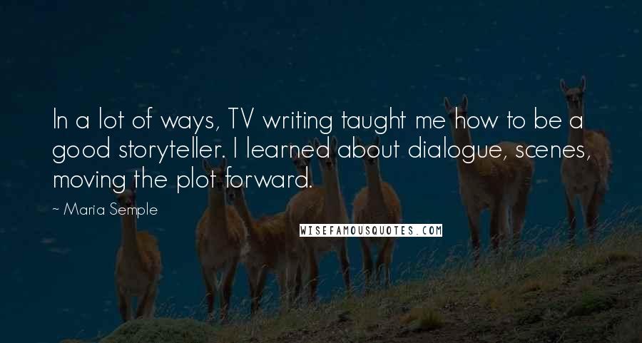Maria Semple quotes: In a lot of ways, TV writing taught me how to be a good storyteller. I learned about dialogue, scenes, moving the plot forward.