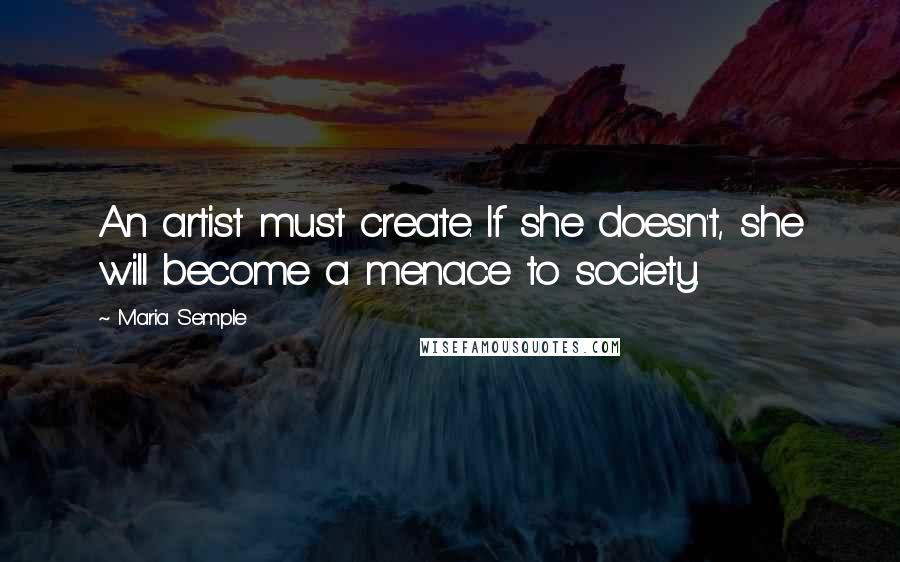 Maria Semple quotes: An artist must create. If she doesn't, she will become a menace to society.