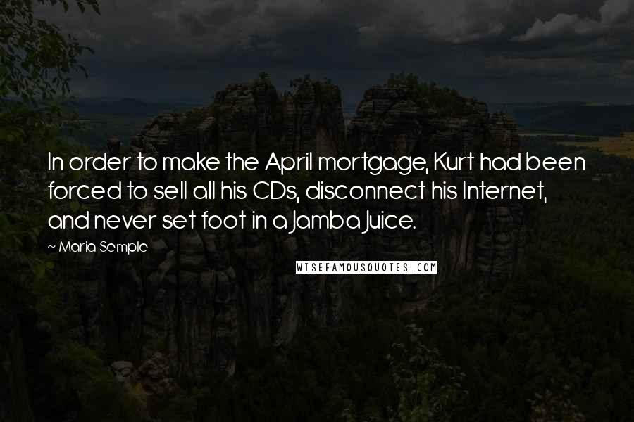 Maria Semple quotes: In order to make the April mortgage, Kurt had been forced to sell all his CDs, disconnect his Internet, and never set foot in a Jamba Juice.