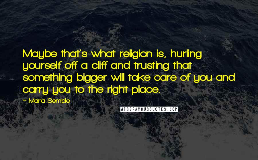 Maria Semple quotes: Maybe that's what religion is, hurling yourself off a cliff and trusting that something bigger will take care of you and carry you to the right place.