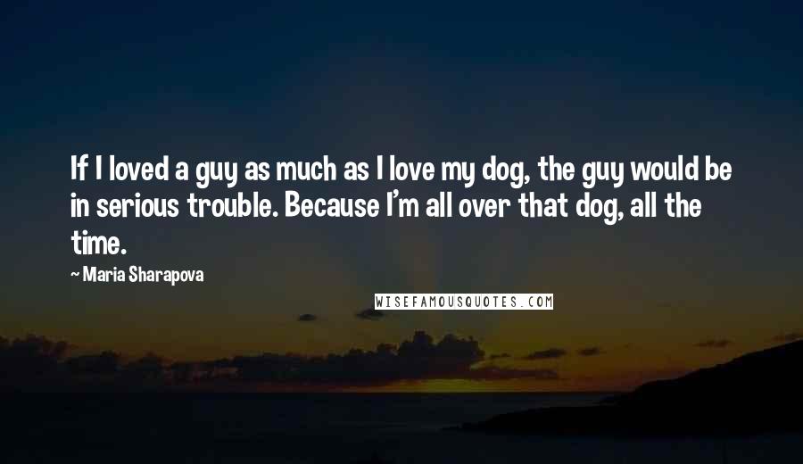 Maria Sharapova quotes: If I loved a guy as much as I love my dog, the guy would be in serious trouble. Because I'm all over that dog, all the time. Maria Sharapova quotes: If I loved a guy as much as I love my dog, the guy would be in serious trouble. Because I'm all over that dog, all the time.