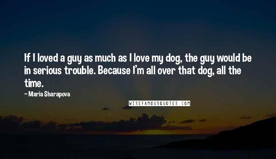 Maria Sharapova quotes: If I loved a guy as much as I love my dog, the guy would be in serious trouble. Because I'm all over that dog, all the time.