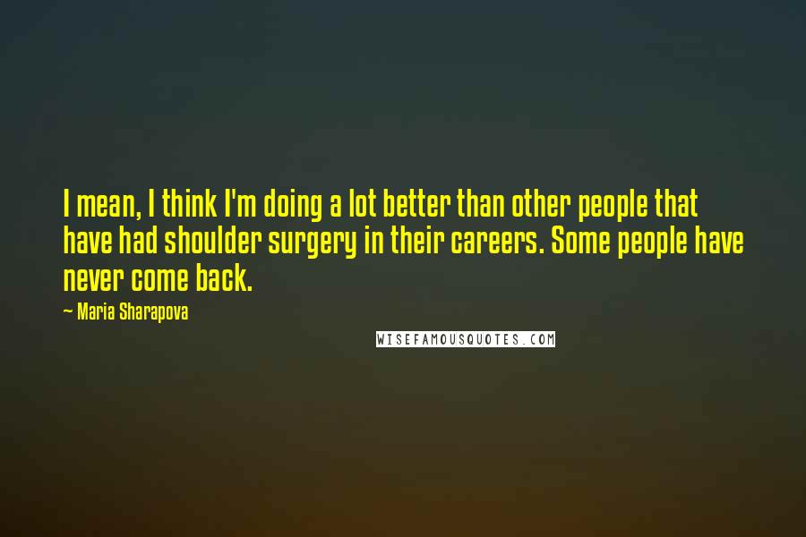 Maria Sharapova quotes: I mean, I think I'm doing a lot better than other people that have had shoulder surgery in their careers. Some people have never come back. Maria Sharapova quotes: I mean, I think I'm doing a lot better than other people that have had shoulder surgery in their careers. Some people have never come back.