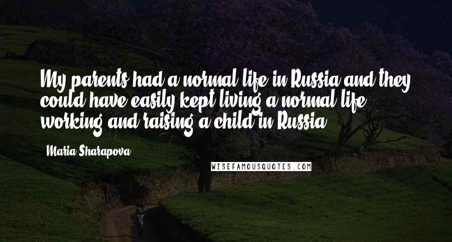 Maria Sharapova quotes: My parents had a normal life in Russia and they could have easily kept living a normal life, working and raising a child in Russia. Maria Sharapova quotes: My parents had a normal life in Russia and they could have easily kept living a normal life, working and raising a child in Russia.