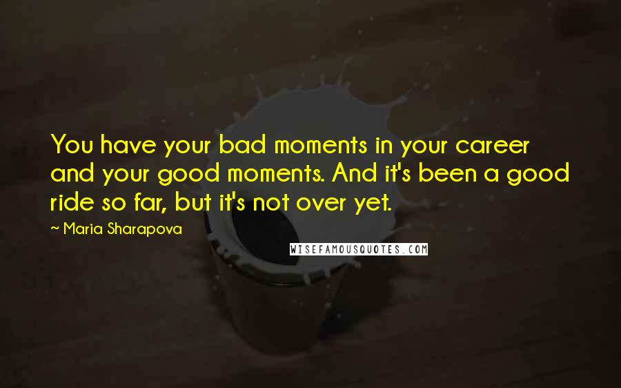 Maria Sharapova quotes: You have your bad moments in your career and your good moments. And it's been a good ride so far, but it's not over yet.