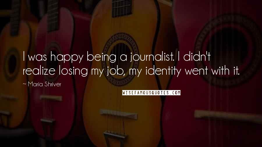 Maria Shriver quotes: I was happy being a journalist. I didn't realize losing my job, my identity went with it.