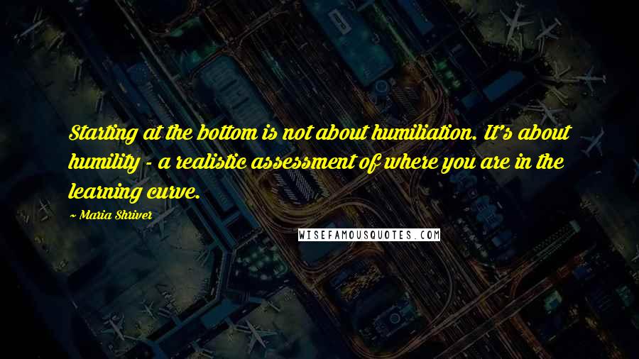 Maria Shriver quotes: Starting at the bottom is not about humiliation. It's about humility - a realistic assessment of where you are in the learning curve.