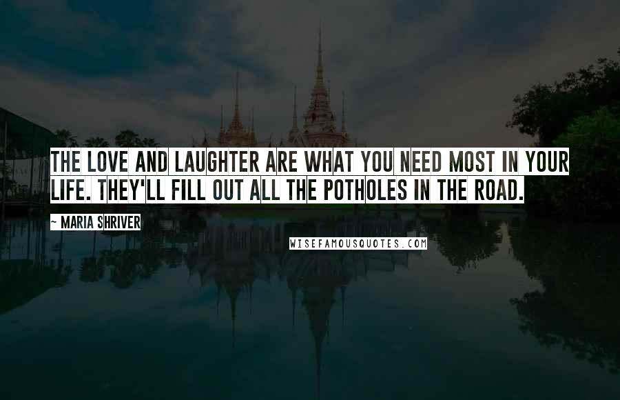 Maria Shriver quotes: The love and laughter are what you need most in your life. They'll fill out all the potholes in the road.