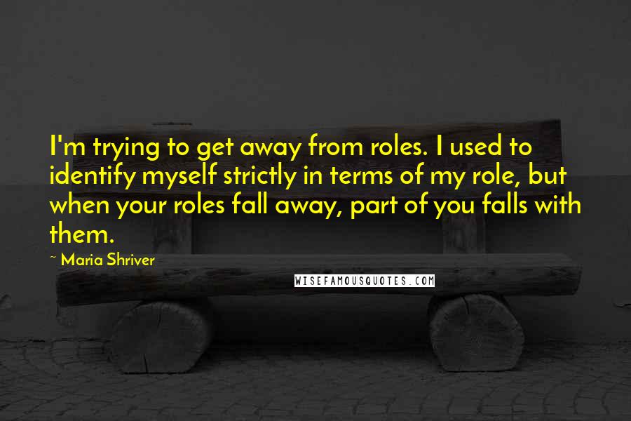 Maria Shriver quotes: I'm trying to get away from roles. I used to identify myself strictly in terms of my role, but when your roles fall away, part of you falls with them.