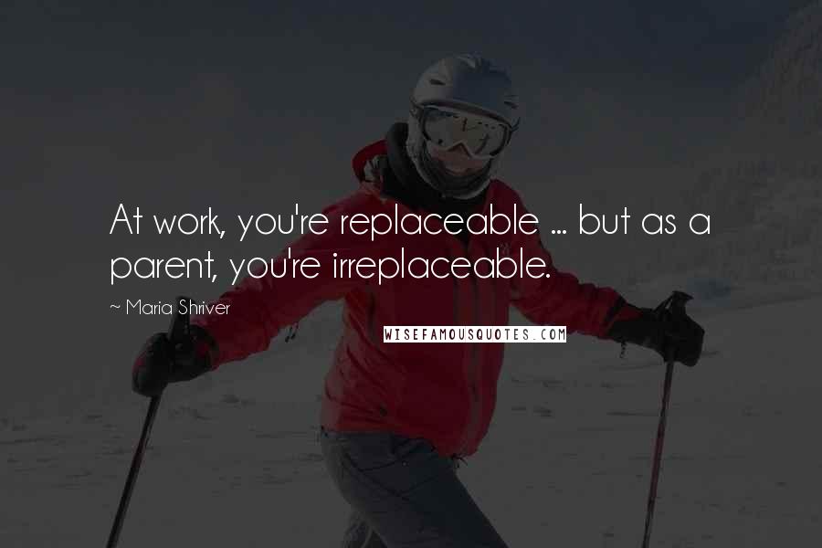 Maria Shriver quotes: At work, you're replaceable ... but as a parent, you're irreplaceable.