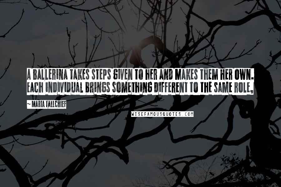 Maria Tallchief quotes: A ballerina takes steps given to her and makes them her own. Each individual brings something different to the same role,