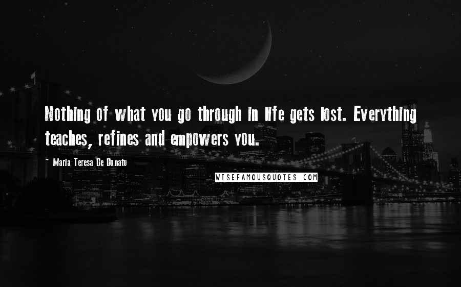 Maria Teresa De Donato quotes: Nothing of what you go through in life gets lost. Everything teaches, refines and empowers you.