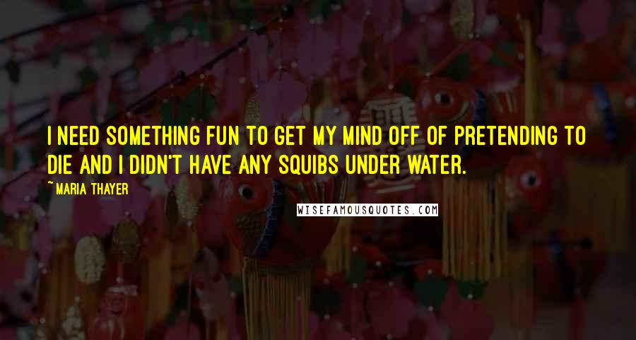 Maria Thayer quotes: I need something fun to get my mind off of pretending to die and I didn't have any squibs under water. Maria Thayer quotes: I need something fun to get my mind off of pretending to die and I didn't have any squibs under water.
