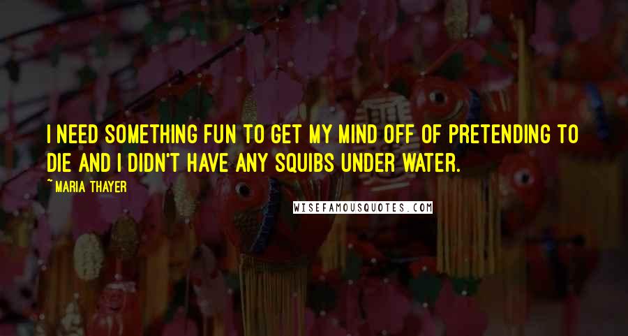 Maria Thayer quotes: I need something fun to get my mind off of pretending to die and I didn't have any squibs under water.