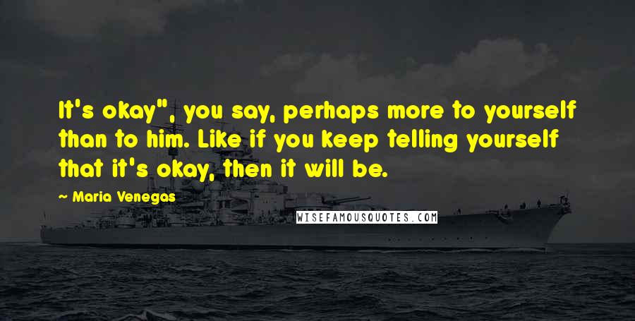 Maria Venegas quotes: It's okay", you say, perhaps more to yourself than to him. Like if you keep telling yourself that it's okay, then it will be. Maria Venegas quotes: It's okay", you say, perhaps more to yourself than to him. Like if you keep telling yourself that it's okay, then it will be.