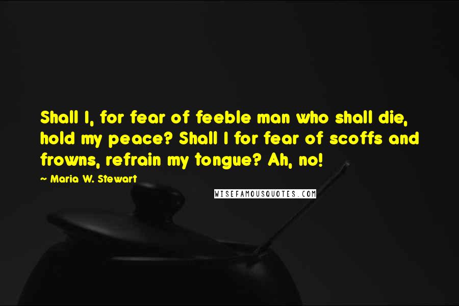 Maria W. Stewart quotes: Shall I, for fear of feeble man who shall die, hold my peace? Shall I for fear of scoffs and frowns, refrain my tongue? Ah, no!