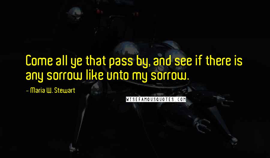 Maria W. Stewart quotes: Come all ye that pass by, and see if there is any sorrow like unto my sorrow.