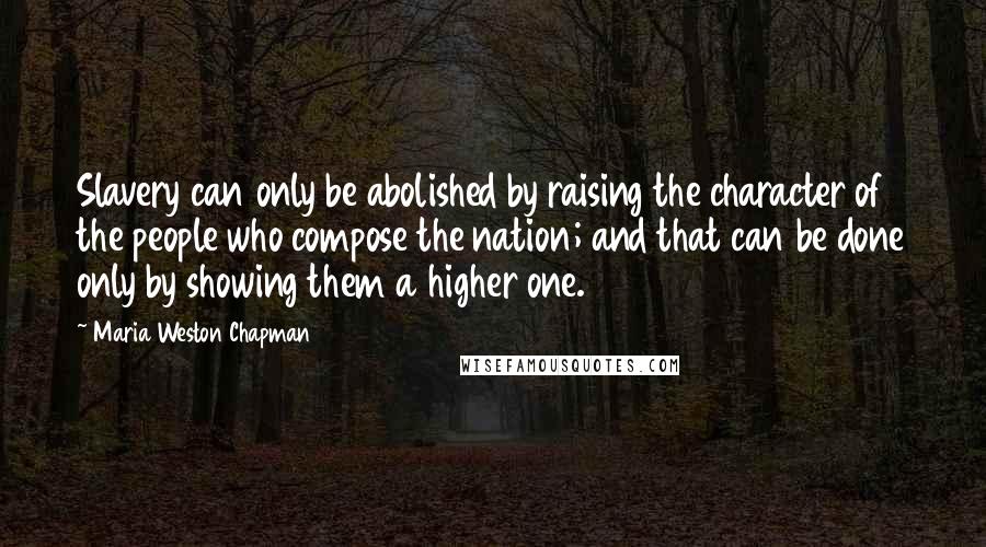 Maria Weston Chapman quotes: Slavery can only be abolished by raising the character of the people who compose the nation; and that can be done only by showing them a higher one.