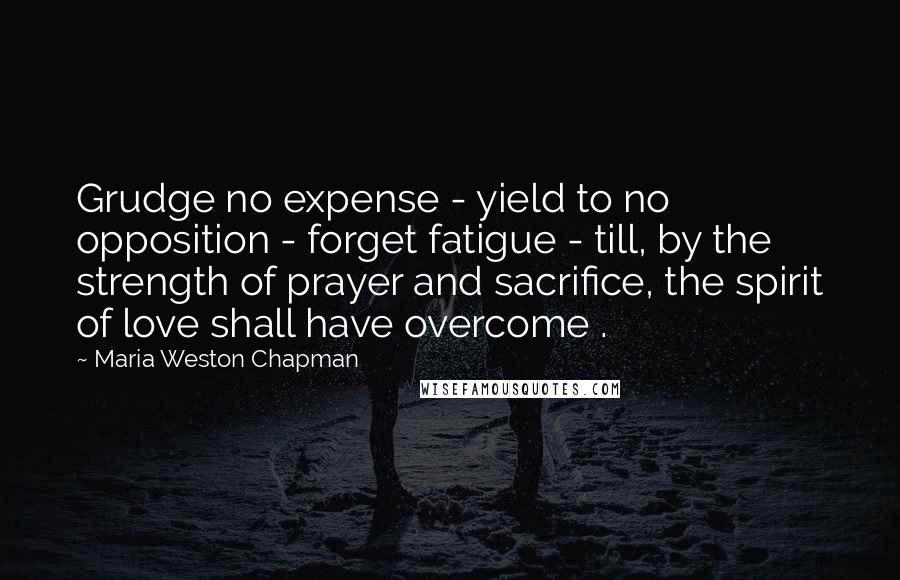 Maria Weston Chapman quotes: Grudge no expense - yield to no opposition - forget fatigue - till, by the strength of prayer and sacrifice, the spirit of love shall have overcome .