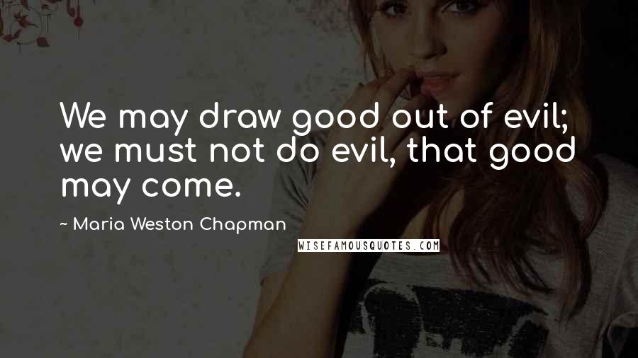 Maria Weston Chapman quotes: We may draw good out of evil; we must not do evil, that good may come.