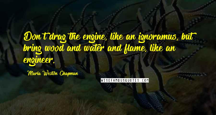 Maria Weston Chapman quotes: Don't drag the engine, like an ignoramus, but bring wood and water and flame, like an engineer.