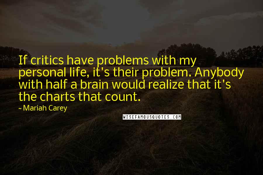 Mariah Carey quotes: If critics have problems with my personal life, it's their problem. Anybody with half a brain would realize that it's the charts that count. Mariah Carey quotes: If critics have problems with my personal life, it's their problem. Anybody with half a brain would realize that it's the charts that count.