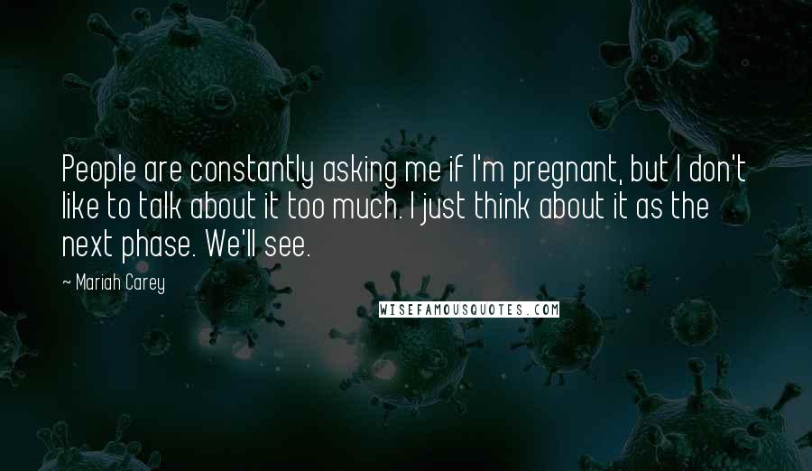 Mariah Carey quotes: People are constantly asking me if I'm pregnant, but I don't like to talk about it too much. I just think about it as the next phase. We'll see. Mariah Carey quotes: People are constantly asking me if I'm pregnant, but I don't like to talk about it too much. I just think about it as the next phase. We'll see.