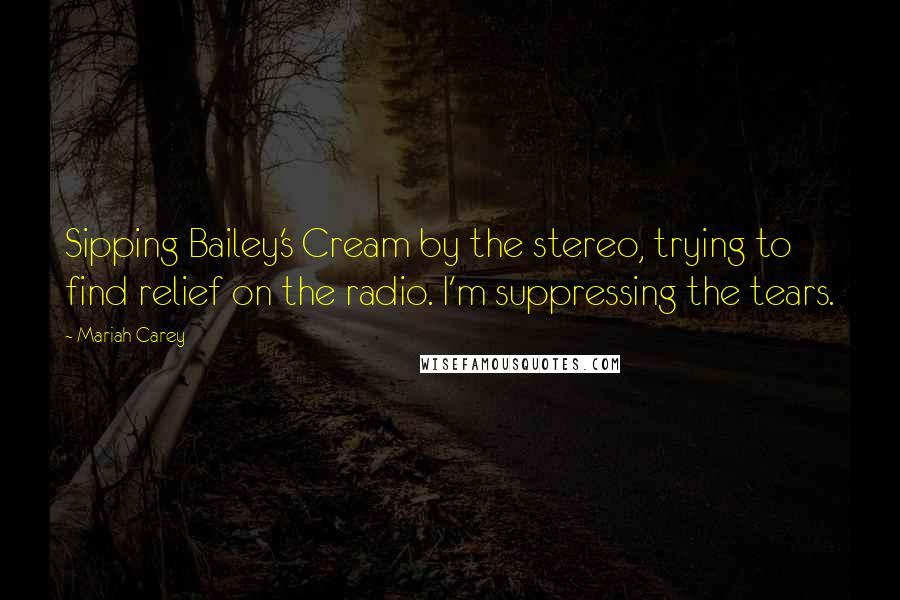 Mariah Carey quotes: Sipping Bailey's Cream by the stereo, trying to find relief on the radio. I'm suppressing the tears. Mariah Carey quotes: Sipping Bailey's Cream by the stereo, trying to find relief on the radio. I'm suppressing the tears.