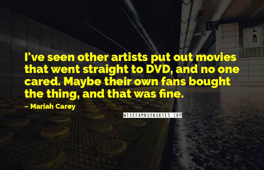 Mariah Carey quotes: I've seen other artists put out movies that went straight to DVD, and no one cared. Maybe their own fans bought the thing, and that was fine. Mariah Carey quotes: I've seen other artists put out movies that went straight to DVD, and no one cared. Maybe their own fans bought the thing, and that was fine.