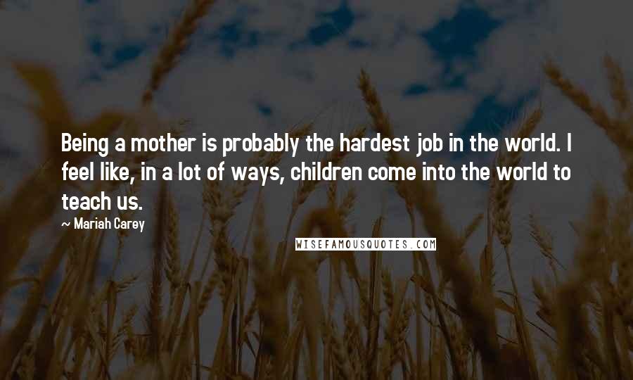 Mariah Carey quotes: Being a mother is probably the hardest job in the world. I feel like, in a lot of ways, children come into the world to teach us. Mariah Carey quotes: Being a mother is probably the hardest job in the world. I feel like, in a lot of ways, children come into the world to teach us.