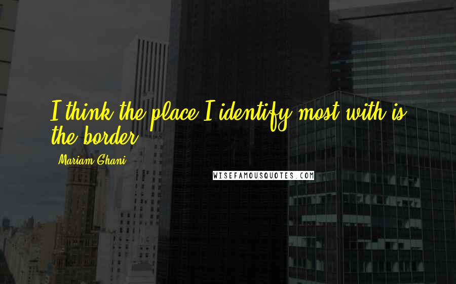 Mariam Ghani quotes: I think the place I identify most with is the border.