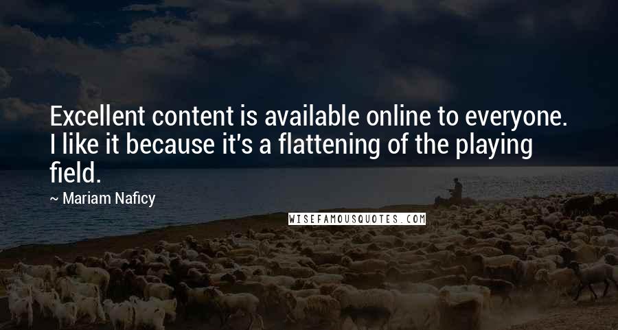 Mariam Naficy quotes: Excellent content is available online to everyone. I like it because it's a flattening of the playing field. Mariam Naficy quotes: Excellent content is available online to everyone. I like it because it's a flattening of the playing field.