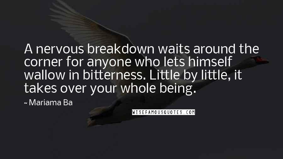 Mariama Ba quotes: A nervous breakdown waits around the corner for anyone who lets himself wallow in bitterness. Little by little, it takes over your whole being. Mariama Ba quotes: A nervous breakdown waits around the corner for anyone who lets himself wallow in bitterness. Little by little, it takes over your whole being.