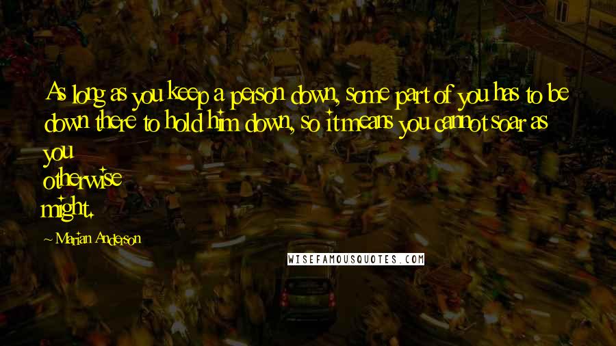 Marian Anderson quotes: As long as you keep a person down, some part of you has to be down there to hold him down, so it means you cannot soar as you otherwise