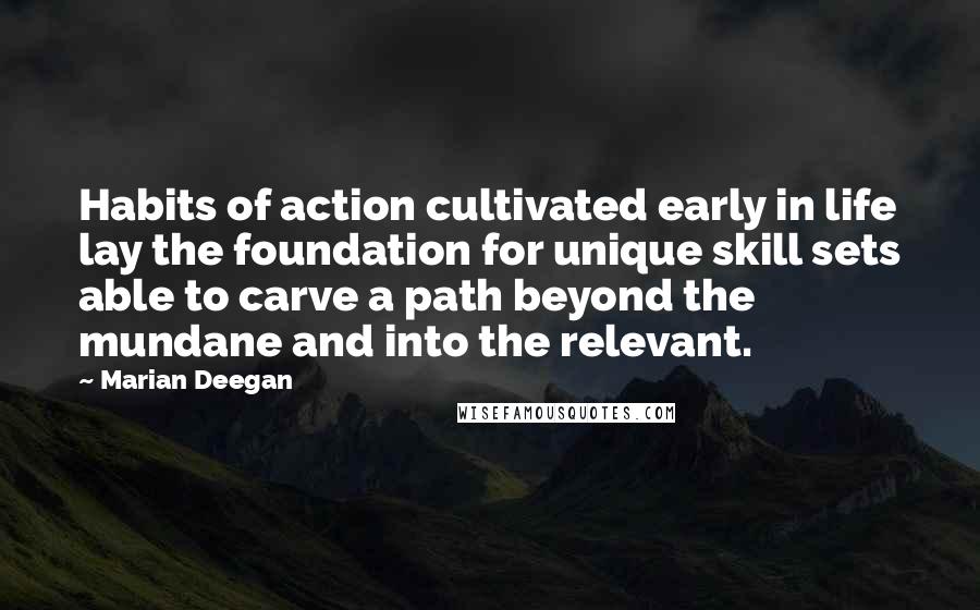 Marian Deegan quotes: Habits of action cultivated early in life lay the foundation for unique skill sets able to carve a path beyond the mundane and into the relevant. Marian Deegan quotes: Habits of action cultivated early in life lay the foundation for unique skill sets able to carve a path beyond the mundane and into the relevant.