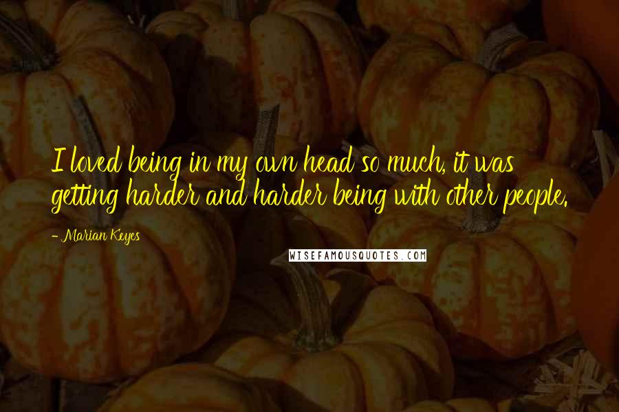 Marian Keyes quotes: I loved being in my own head so much, it was getting harder and harder being with other people.