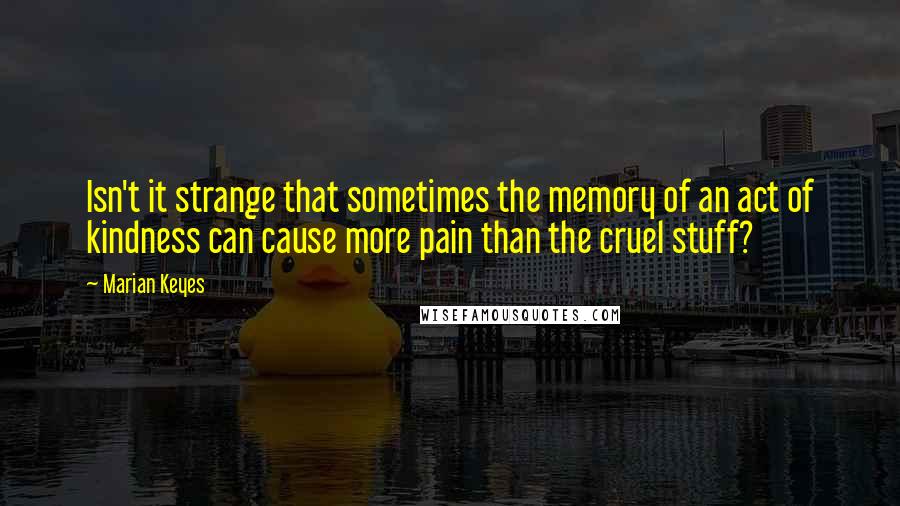 Marian Keyes quotes: Isn't it strange that sometimes the memory of an act of kindness can cause more pain than the cruel stuff?