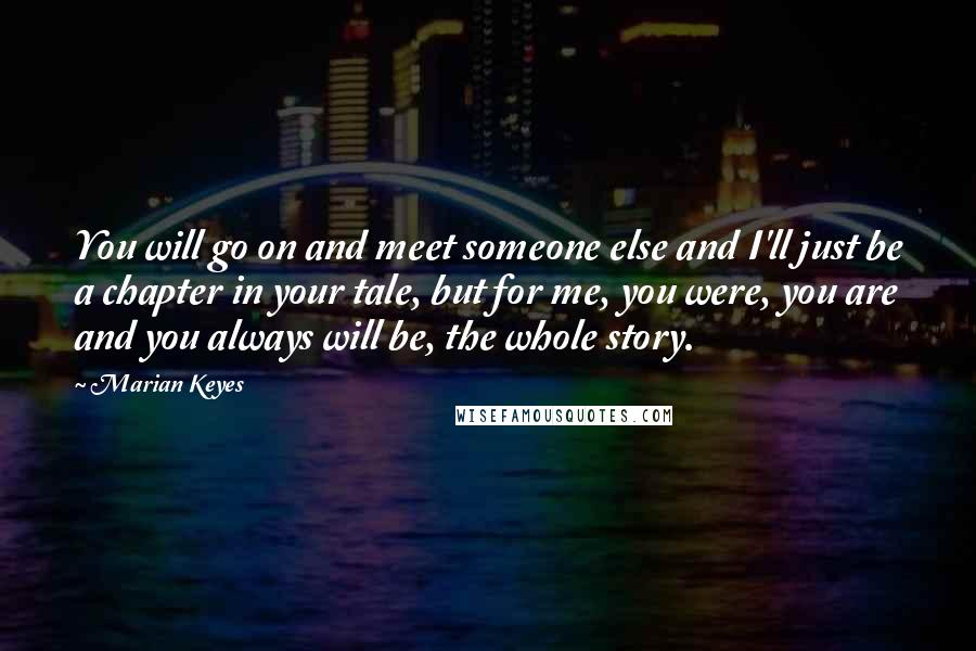 Marian Keyes quotes: You will go on and meet someone else and I'll just be a chapter in your tale, but for me, you were, you are and you always will be, the