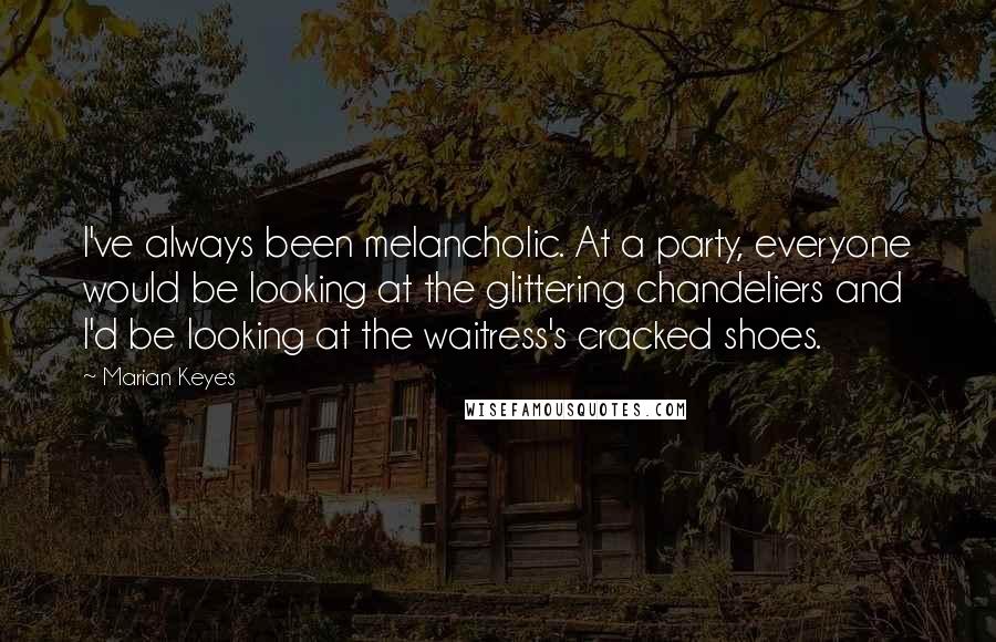 Marian Keyes quotes: I've always been melancholic. At a party, everyone would be looking at the glittering chandeliers and I'd be looking at the waitress's cracked shoes.