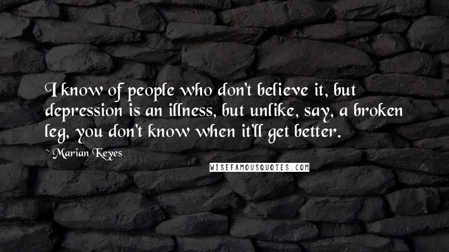 Marian Keyes quotes: I know of people who don't believe it, but depression is an illness, but unlike, say, a broken leg, you don't know when it'll get better.