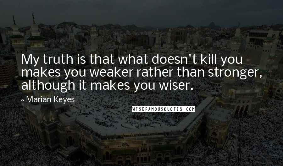 Marian Keyes quotes: My truth is that what doesn't kill you makes you weaker rather than stronger, although it makes you wiser.