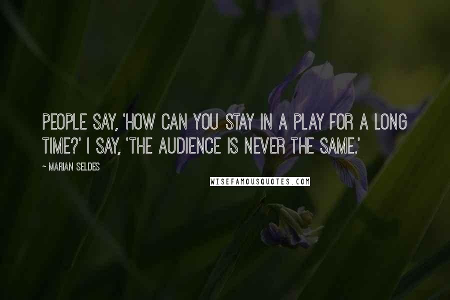 Marian Seldes quotes: People say, 'How can you stay in a play for a long time?' I say, 'The audience is never the same.'