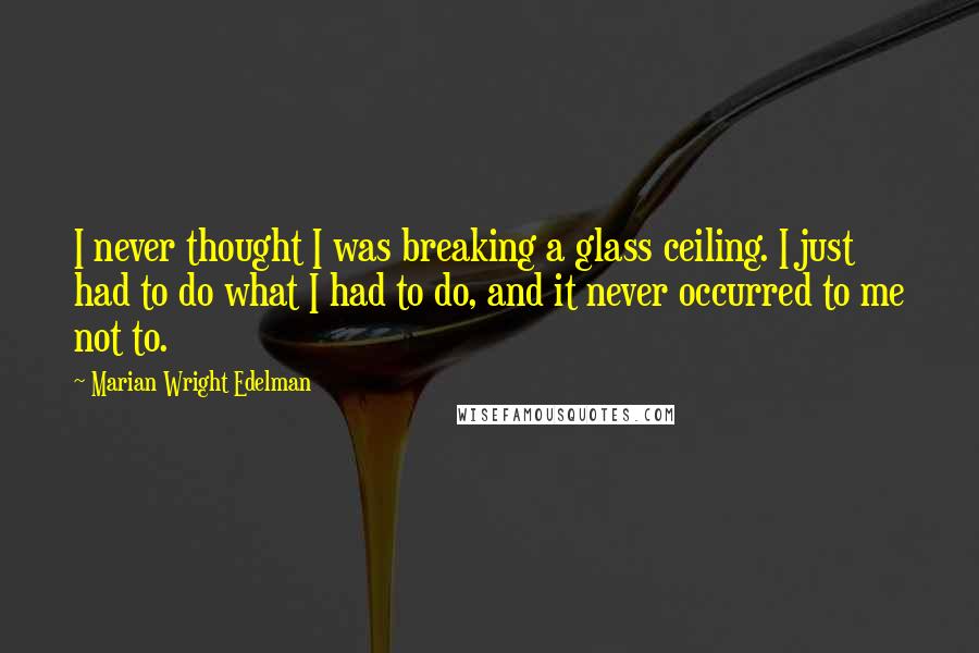 Marian Wright Edelman quotes: I never thought I was breaking a glass ceiling. I just had to do what I had to do, and it never occurred to me not to.
