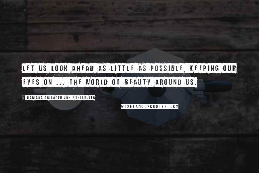 Mariana Griswold Van Rensselaer quotes: Let us look ahead as little as possible, keeping our eyes on ... the world of beauty around us.