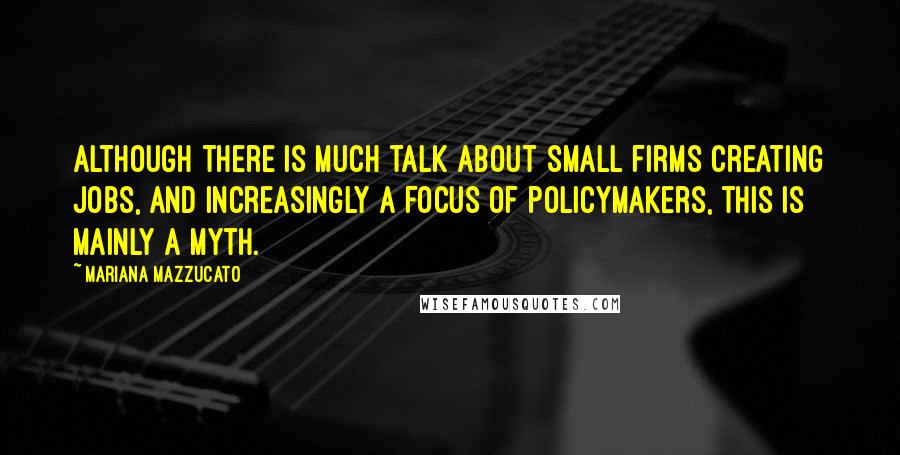 Mariana Mazzucato quotes: Although there is much talk about small firms creating jobs, and increasingly a focus of policymakers, this is mainly a myth.