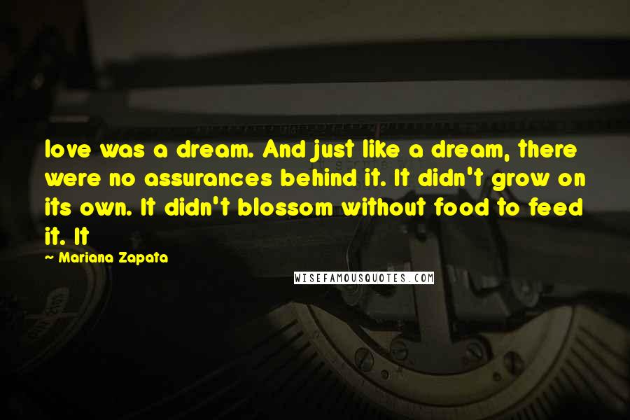 Mariana Zapata quotes: love was a dream. And just like a dream, there were no assurances behind it. It didn't grow on its own. It didn't blossom without food to feed it. It