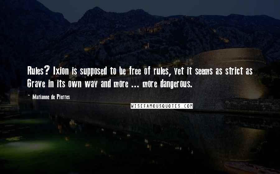 Marianne De Pierres quotes: Rules? Ixion is supposed to be free of rules, yet it seems as strict as Grave in its own way and more ... more dangerous. Marianne De Pierres quotes: Rules? Ixion is supposed to be free of rules, yet it seems as strict as Grave in its own way and more ... more dangerous.